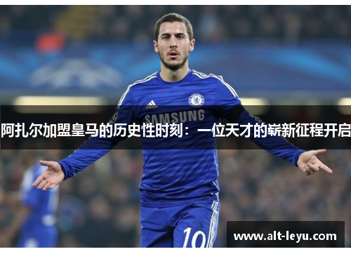 阿扎尔加盟皇马的历史性时刻：一位天才的崭新征程开启