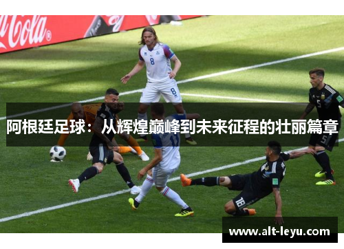 阿根廷足球：从辉煌巅峰到未来征程的壮丽篇章